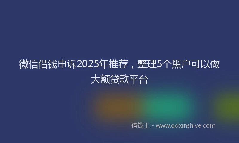 微信借钱申诉2025年推荐，整理5个黑户可以做大额贷款平台
