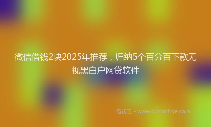 微信借钱2块2025年推荐，归纳5个百分百下款无视黑白户网贷软件