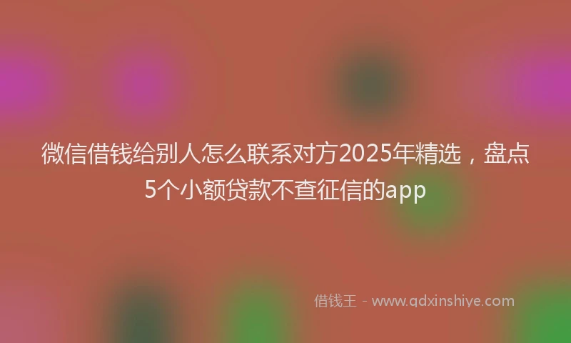 微信借钱给别人怎么联系对方2025年精选，盘点5个小额贷款不查征信的app