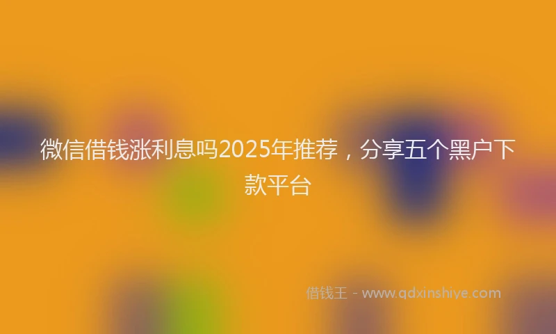 微信借钱涨利息吗2025年推荐，分享五个黑户下款平台
