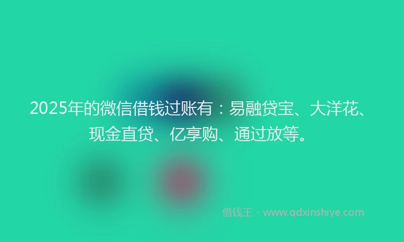 2025年的微信借钱过账有：易融贷宝、大洋花、现金直贷、亿享购、通过放等。