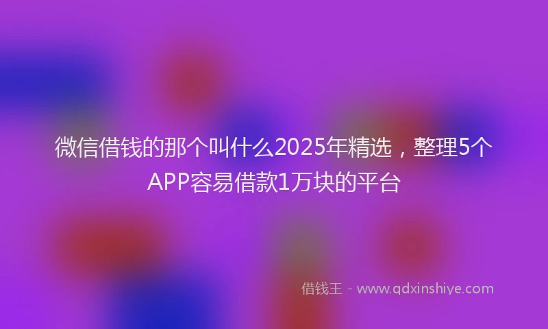 微信借钱的那个叫什么2025年精选，整理5个APP容易借款1万块的平台