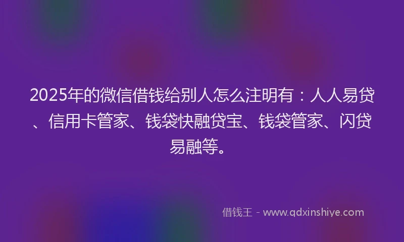 2025年的微信借钱给别人怎么注明有：人人易贷、信用卡管家、钱袋快融贷宝、钱袋管家、闪贷易融等。