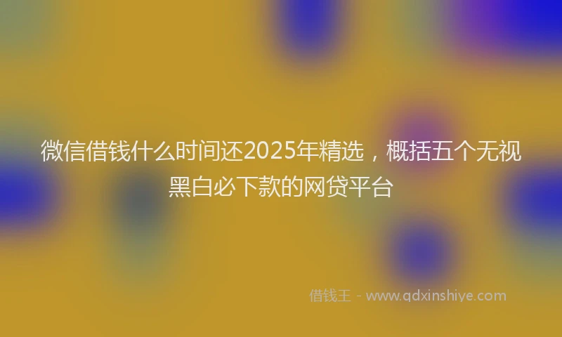 微信借钱什么时间还2025年精选，概括五个无视黑白必下款的网贷平台