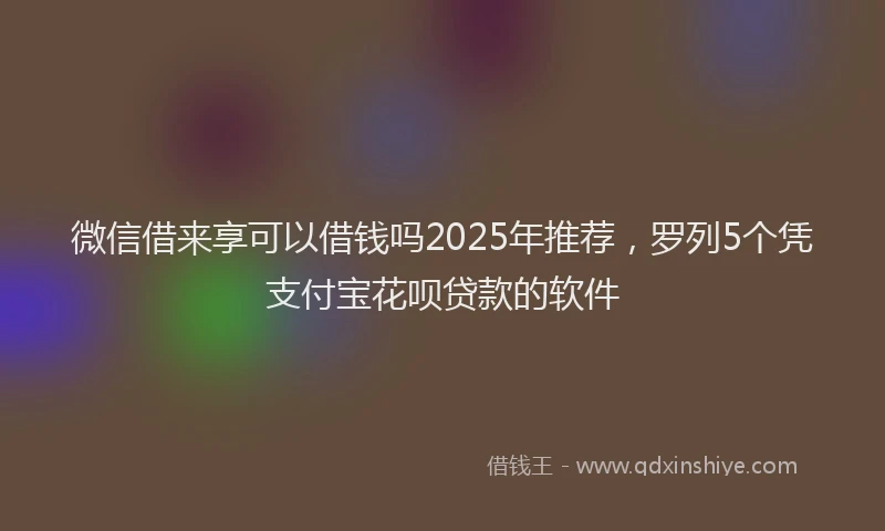 微信借来享可以借钱吗2025年推荐，罗列5个凭支付宝花呗贷款的软件