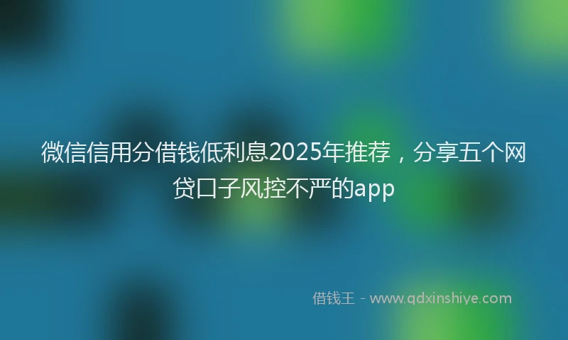微信信用分借钱低利息2025年推荐，分享五个网贷口子风控不严的app