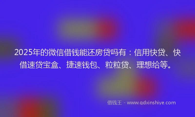 2025年的微信借钱能还房贷吗有：信用快贷、快借速贷宝盒、捷速钱包、粒粒贷、理想给等。