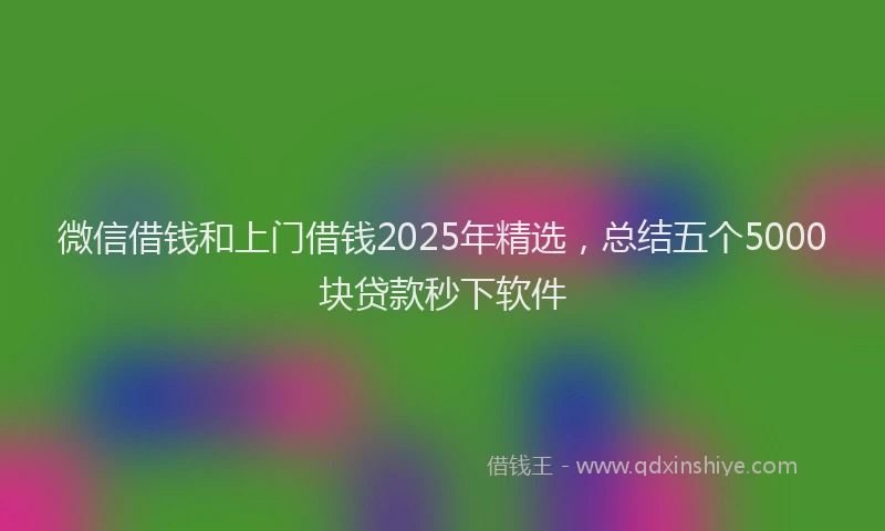 微信借钱和上门借钱2025年精选，总结五个5000块贷款秒下软件