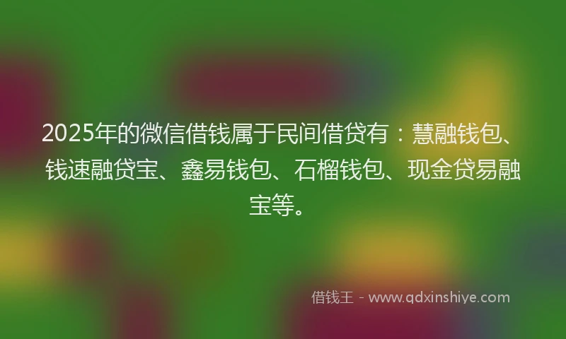 2025年的微信借钱属于民间借贷有：慧融钱包、钱速融贷宝、鑫易钱包、石榴钱包、现金贷易融宝等。