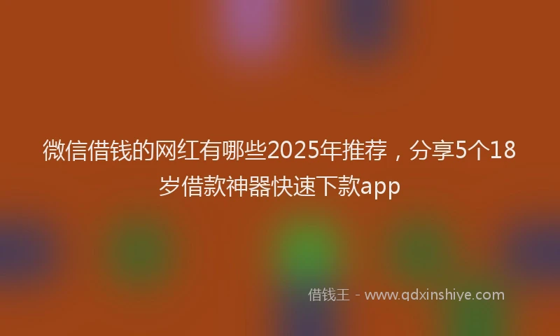 微信借钱的网红有哪些2025年推荐，分享5个18岁借款神器快速下款app