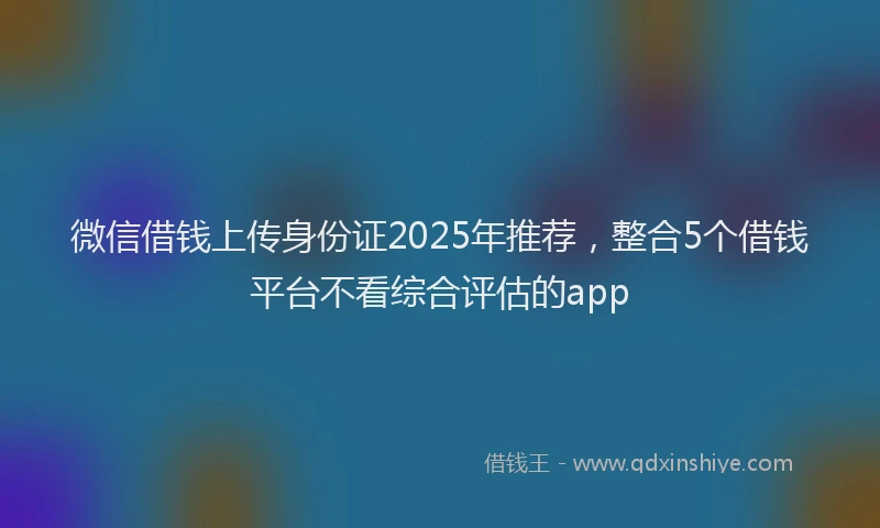 微信借钱上传身份证2025年推荐，整合5个借钱平台不看综合评估的app