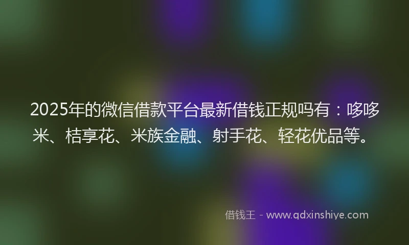 2025年的微信借款平台最新借钱正规吗有：哆哆米、桔享花、米族金融、射手花、轻花优品等。