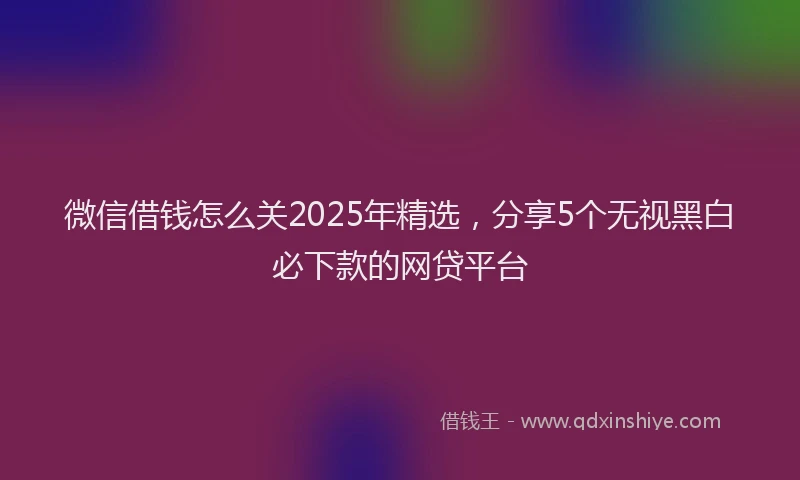 微信借钱怎么关2025年精选，分享5个无视黑白必下款的网贷平台
