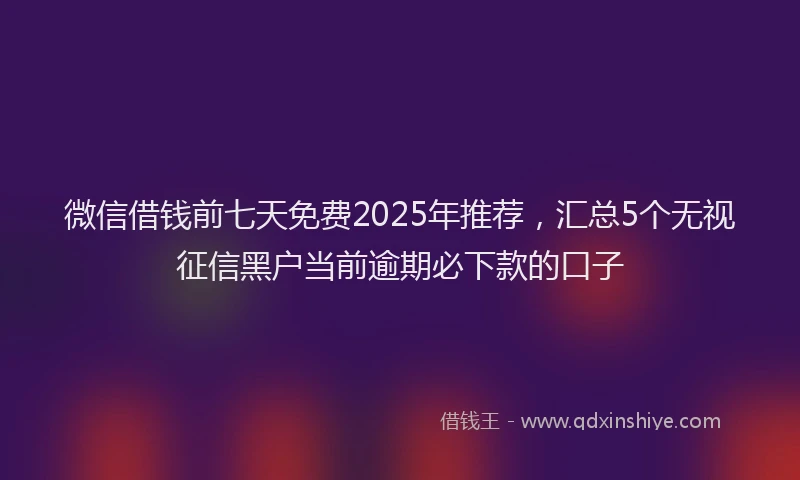 微信借钱前七天免费2025年推荐，汇总5个无视征信黑户当前逾期必下款的口子