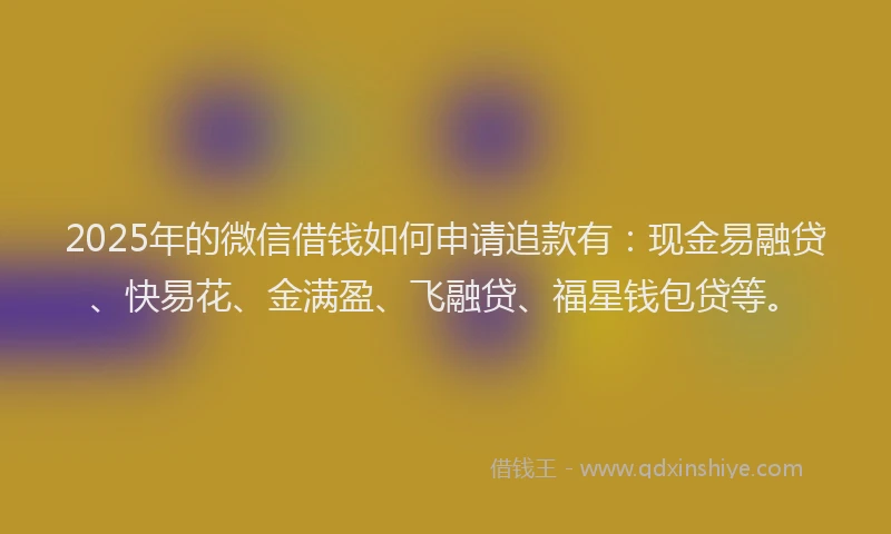 2025年的微信借钱如何申请追款有：现金易融贷、快易花、金满盈、飞融贷、福星钱包贷等。