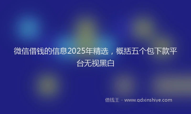 微信借钱的信息2025年精选，概括五个包下款平台无视黑白