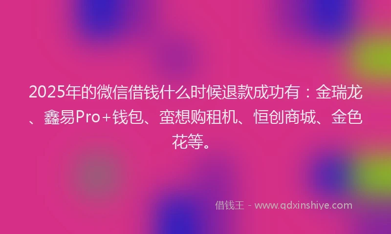 2025年的微信借钱什么时候退款成功有：金瑞龙、鑫易Pro+钱包、蛮想购租机、恒创商城、金色花等。