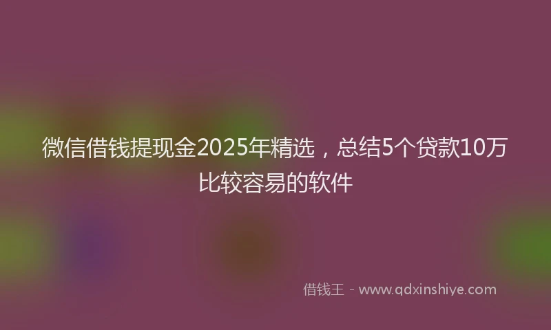 微信借钱提现金2025年精选，总结5个贷款10万比较容易的软件