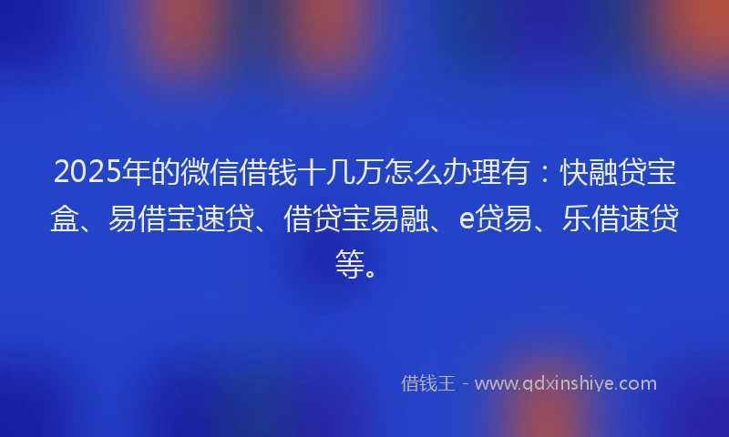 2025年的微信借钱十几万怎么办理有：快融贷宝盒、易借宝速贷、借贷宝易融、e贷易、乐借速贷等。