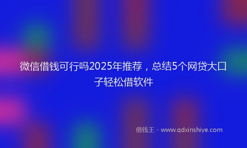 微信借钱可行吗2025年推荐，总结5个网贷大口子轻松借软件