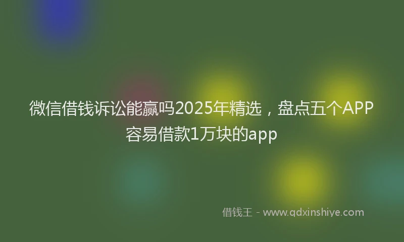 微信借钱诉讼能赢吗2025年精选，盘点五个APP容易借款1万块的app