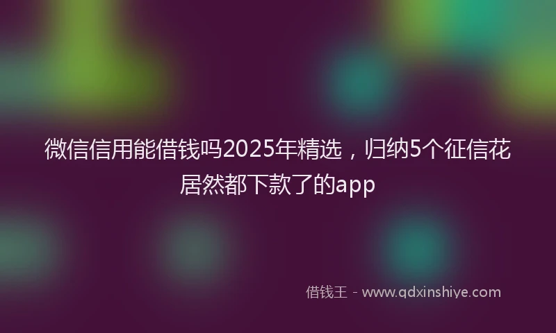 微信信用能借钱吗2025年精选，归纳5个征信花居然都下款了的app