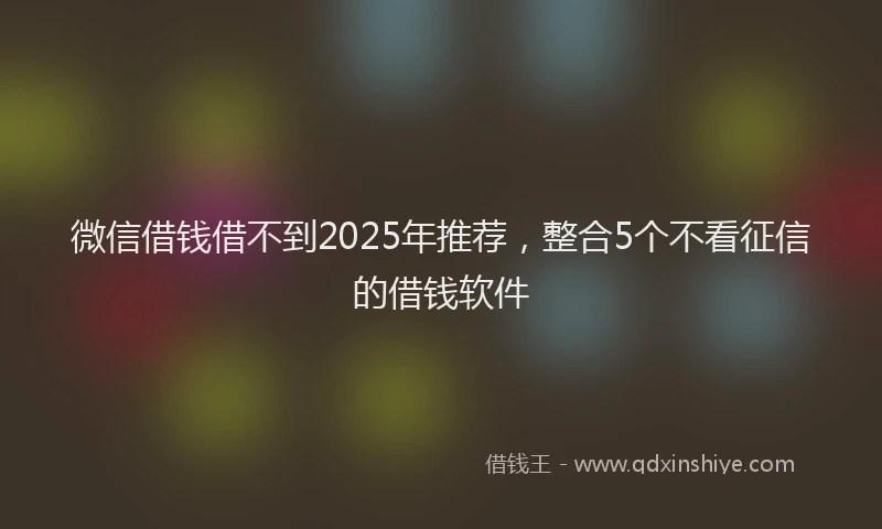 微信借钱借不到2025年推荐，整合5个不看征信的借钱软件