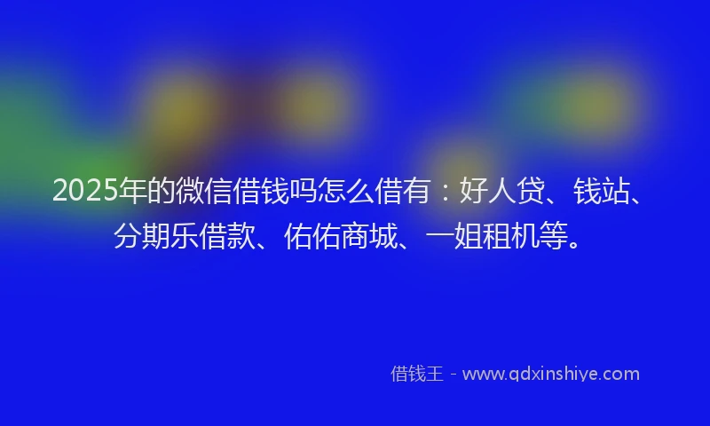 2025年的微信借钱吗怎么借有：好人贷、钱站、分期乐借款、佑佑商城、一姐租机等。