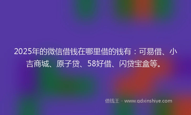 2025年的微信借钱在哪里借的钱有：可易借、小吉商城、原子贷、58好借、闪贷宝盒等。
