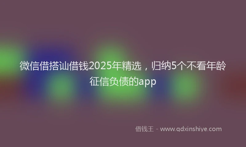 微信借搭讪借钱2025年精选，归纳5个不看年龄征信负债的app