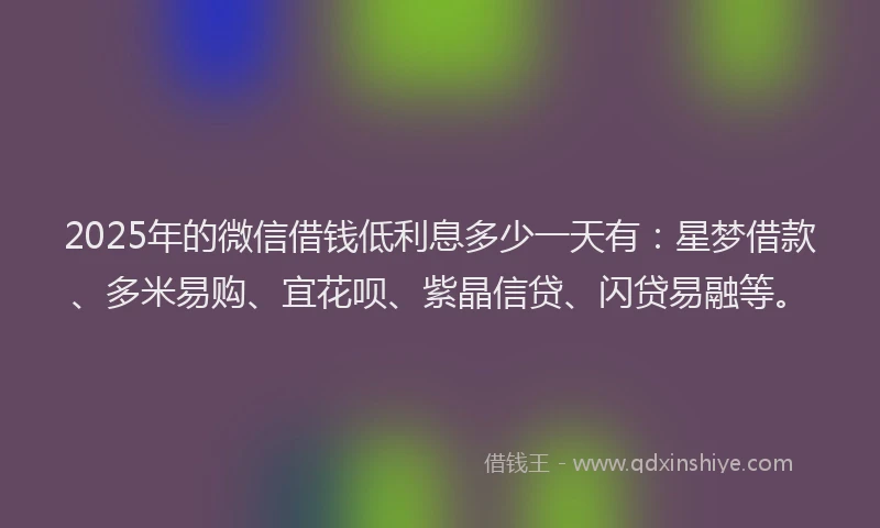2025年的微信借钱低利息多少一天有：星梦借款、多米易购、宜花呗、紫晶信贷、闪贷易融等。