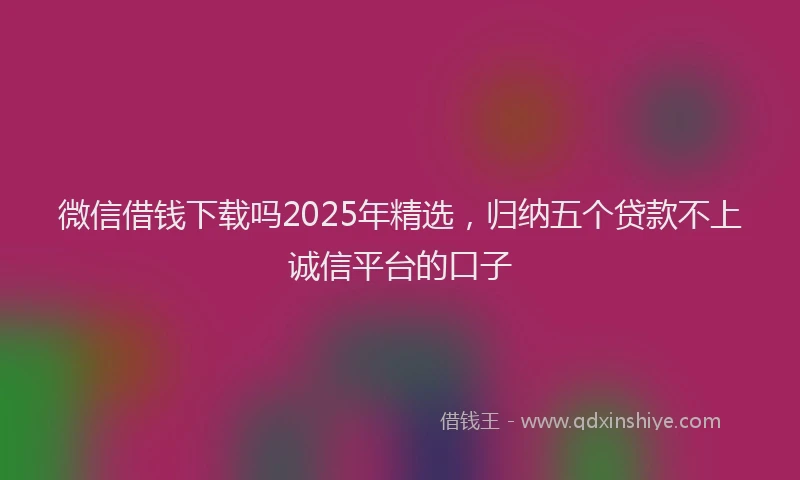 微信借钱下载吗2025年精选，归纳五个贷款不上诚信平台的口子