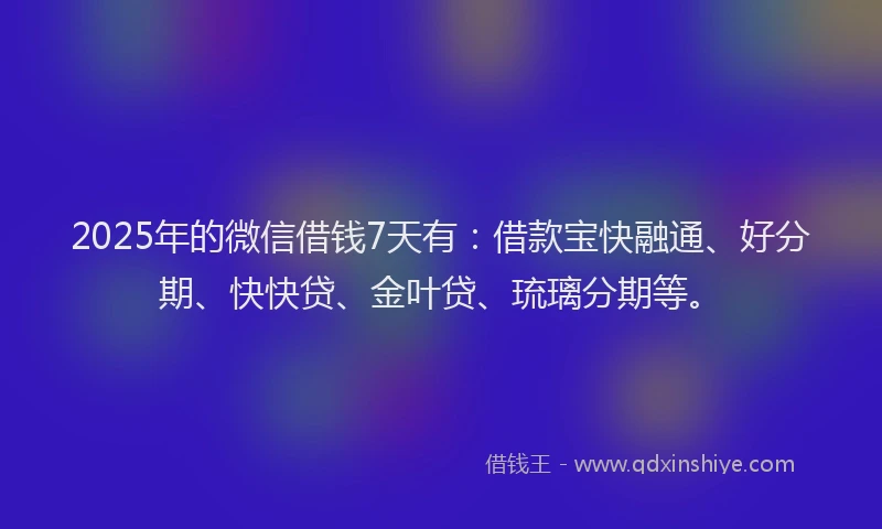 2025年的微信借钱7天有：借款宝快融通、好分期、快快贷、金叶贷、琉璃分期等。