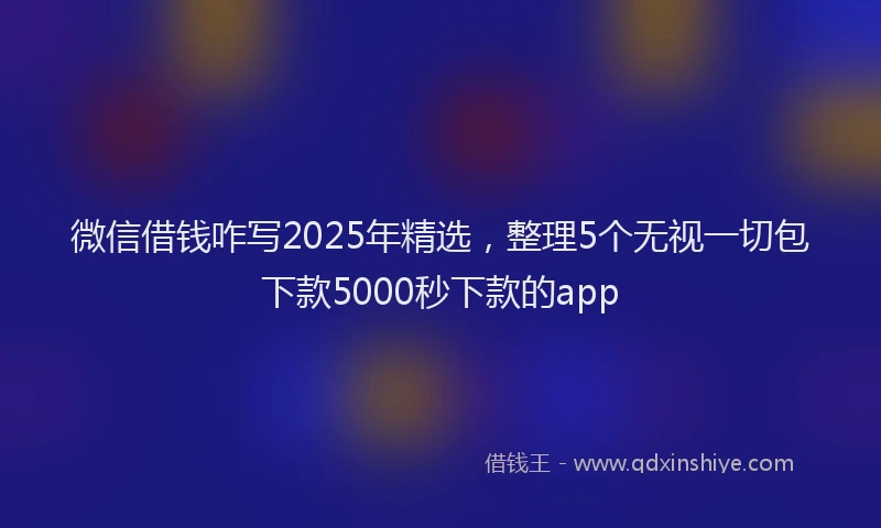 微信借钱咋写2025年精选，整理5个无视一切包下款5000秒下款的app