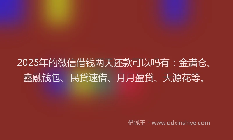 2025年的微信借钱两天还款可以吗有：金满仓、鑫融钱包、民贷速借、月月盈贷、天源花等。