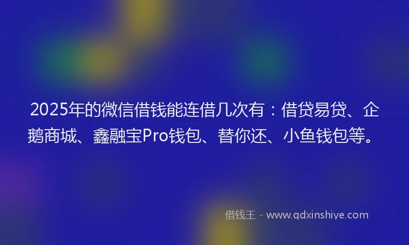 2025年的微信借钱能连借几次有：借贷易贷、企鹅商城、鑫融宝Pro钱包、替你还、小鱼钱包等。