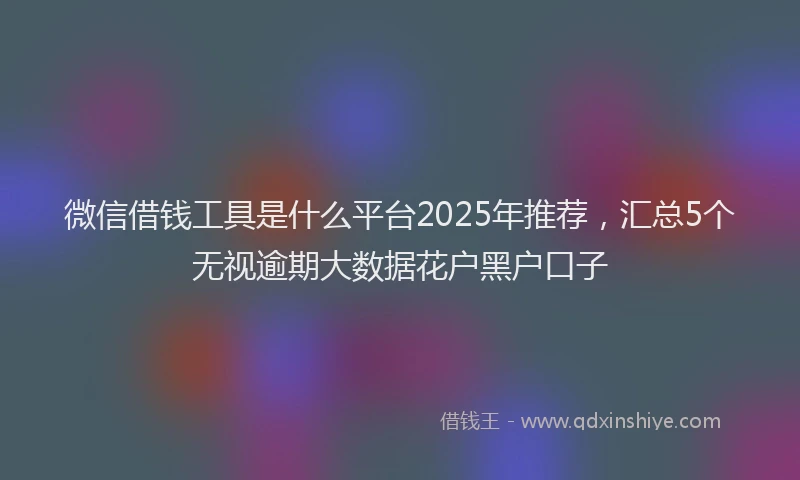 微信借钱工具是什么平台2025年推荐，汇总5个无视逾期大数据花户黑户口子