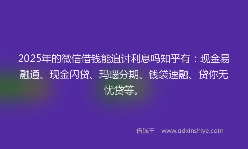 2025年的微信借钱能追讨利息吗知乎有：现金易融通、现金闪贷、玛瑙分期、钱袋速融、贷你无忧贷等。