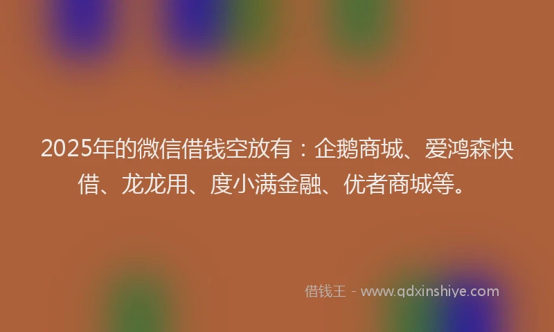 2025年的微信借钱空放有：企鹅商城、爱鸿森快借、龙龙用、度小满金融、优者商城等。