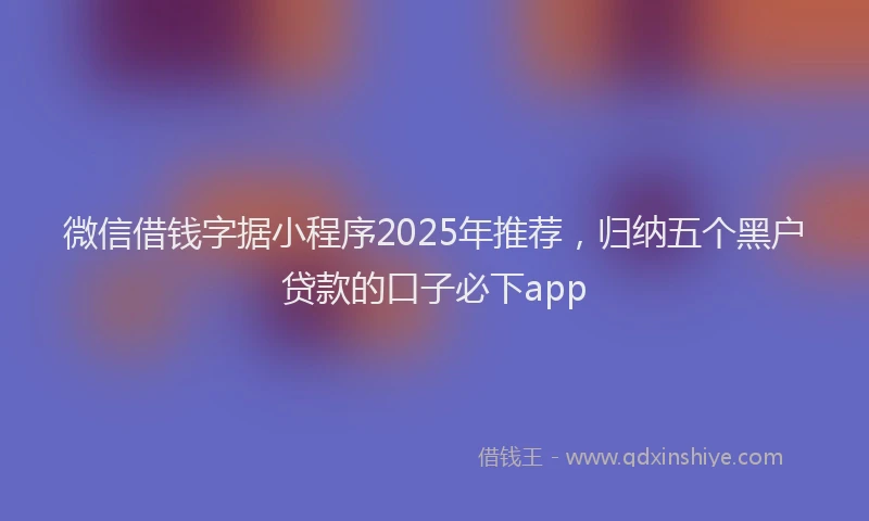 微信借钱字据小程序2025年推荐，归纳五个黑户贷款的口子必下app