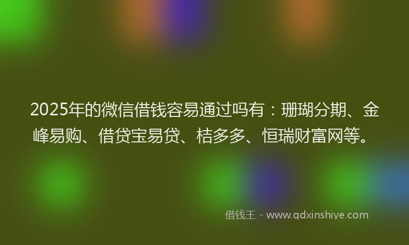 2025年的微信借钱容易通过吗有：珊瑚分期、金峰易购、借贷宝易贷、桔多多、恒瑞财富网等。