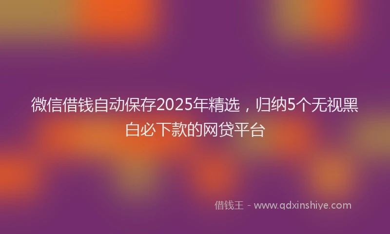 微信借钱自动保存2025年精选，归纳5个无视黑白必下款的网贷平台