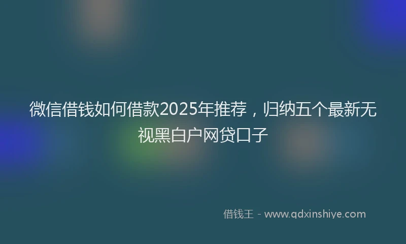 微信借钱如何借款2025年推荐，归纳五个最新无视黑白户网贷口子