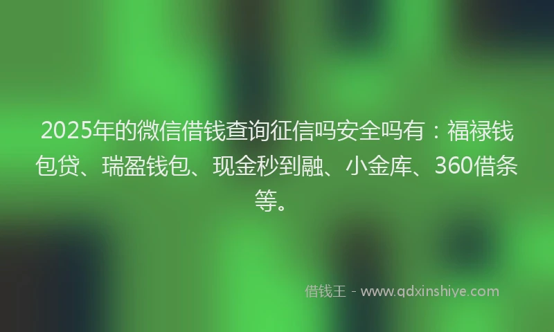 2025年的微信借钱查询征信吗安全吗有：福禄钱包贷、瑞盈钱包、现金秒到融、小金库、360借条等。