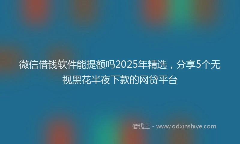 微信借钱软件能提额吗2025年精选，分享5个无视黑花半夜下款的网贷平台