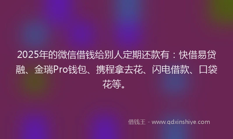 2025年的微信借钱给别人定期还款有：快借易贷融、金瑞Pro钱包、携程拿去花、闪电借款、口袋花等。