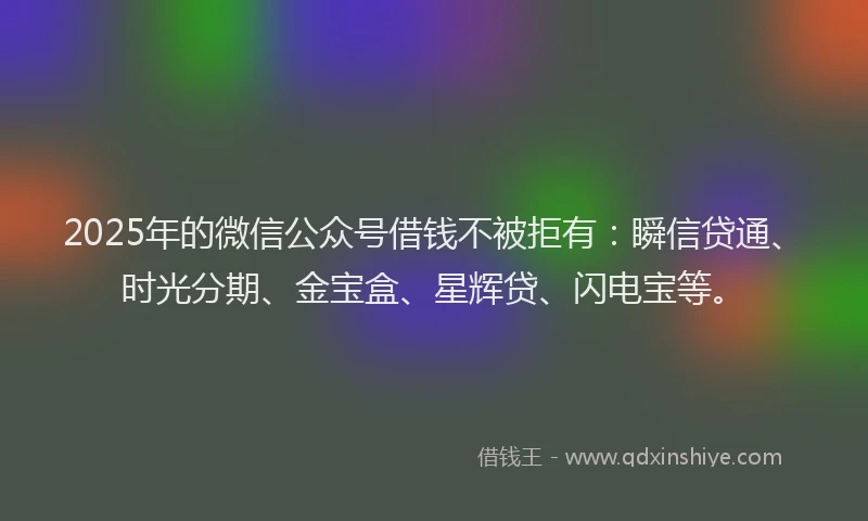 2025年的微信公众号借钱不被拒有：瞬信贷通、时光分期、金宝盒、星辉贷、闪电宝等。