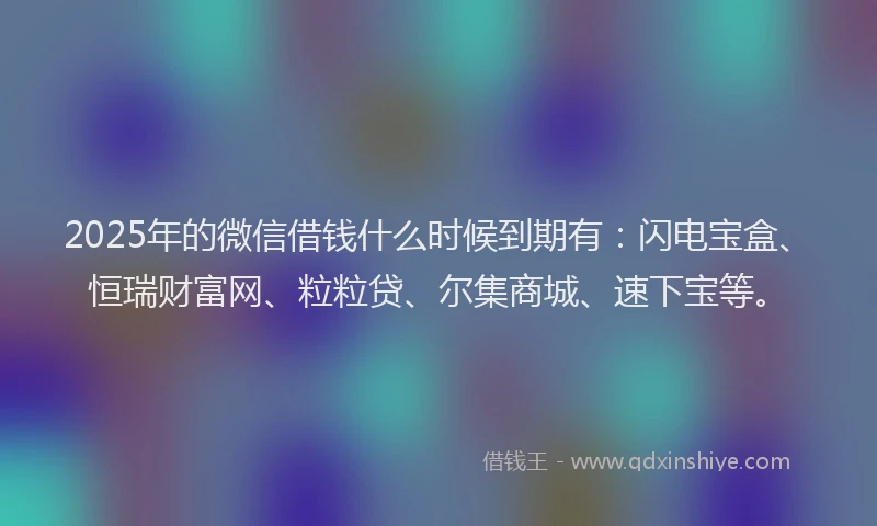 2025年的微信借钱什么时候到期有：闪电宝盒、恒瑞财富网、粒粒贷、尔集商城、速下宝等。