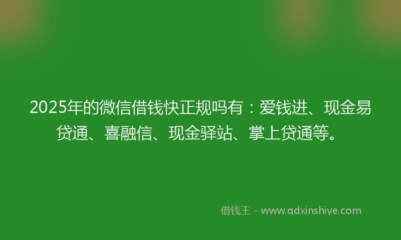 2025年的微信借钱快正规吗有：爱钱进、现金易贷通、喜融信、现金驿站、掌上贷通等。