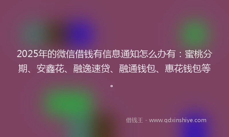 2025年的微信借钱有信息通知怎么办有：蜜桃分期、安鑫花、融逸速贷、融通钱包、惠花钱包等。